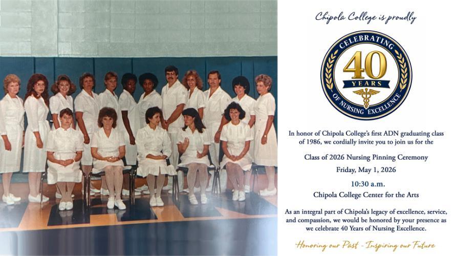  Chipola College is proud to celebrate 40 Years of Nursing Excellence and is extending a special invitation to members of its first Associate Degree Nursing (ADN) graduating class of 1986 to join in the 2026 Pinning Celebration. Chipola College will host the Class of 2026 Nursing Pinning Ceremony on Friday, May 1, 2026, at 10:30 a.m. in the Center for the Arts. 