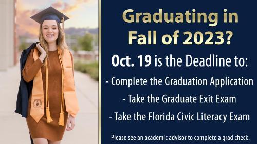Graduating in Fall of 2023?     October 19th is the deadline to:  -Complete the Graduation Application  -Take the Graduate Exit Exam  -Take the Florida Civic Literacy Exam    Please see and academic advisor to complete a graduation check!